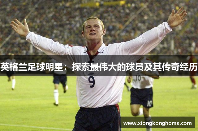 英格兰足球明星：探索最伟大的球员及其传奇经历