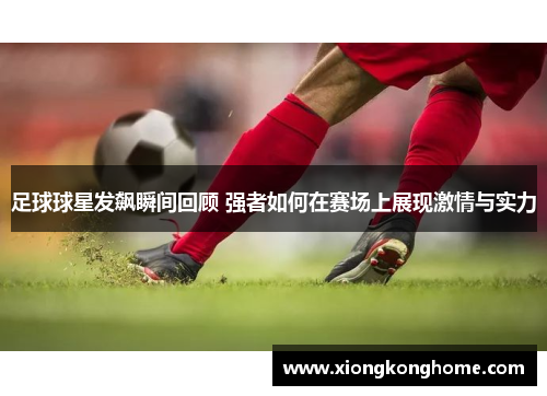 足球球星发飙瞬间回顾 强者如何在赛场上展现激情与实力