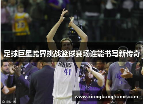 足球巨星跨界挑战篮球赛场谁能书写新传奇