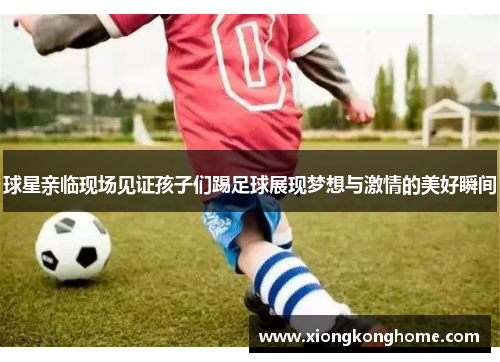 球星亲临现场见证孩子们踢足球展现梦想与激情的美好瞬间