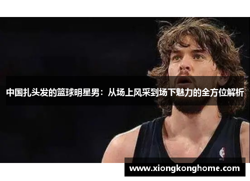 中国扎头发的篮球明星男：从场上风采到场下魅力的全方位解析
