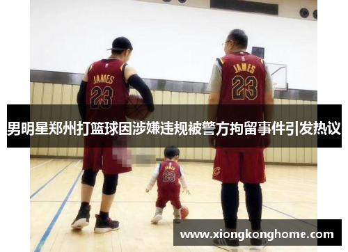 男明星郑州打篮球因涉嫌违规被警方拘留事件引发热议